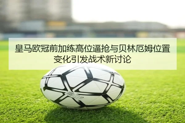 皇马欧冠前加练高位逼抢与贝林厄姆位置变化引发战术新讨论